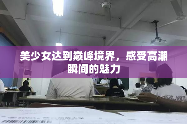 美少女达到巅峰境界，感受高潮瞬间的魅力