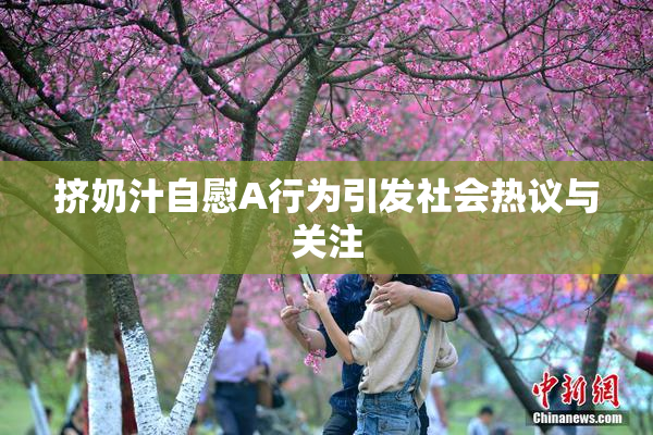 挤奶汁自慰A行为引发社会热议与关注