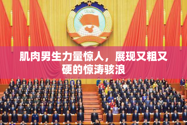 肌肉男生力量惊人，展现又粗又硬的惊涛骇浪