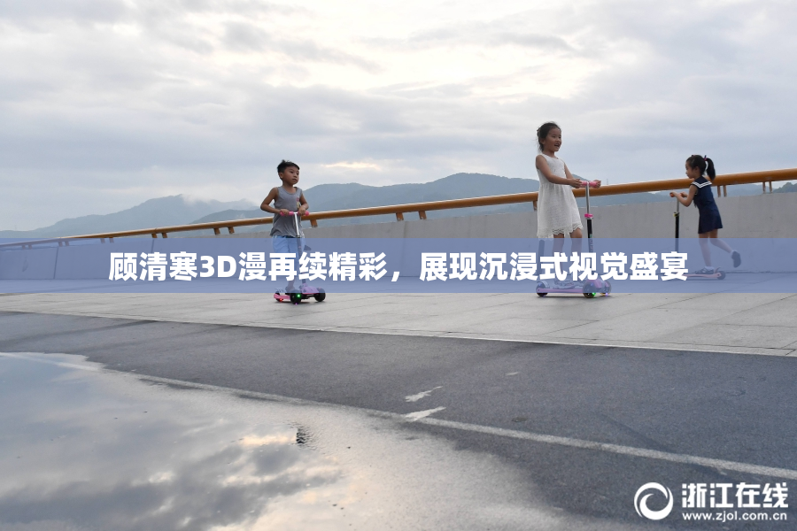 顾清寒3D漫再续精彩，展现沉浸式视觉盛宴