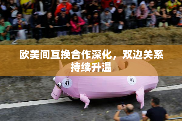 欧美间互换合作深化，双边关系持续升温