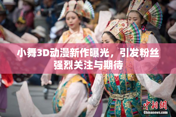 小舞3D动漫新作曝光，引发粉丝强烈关注与期待