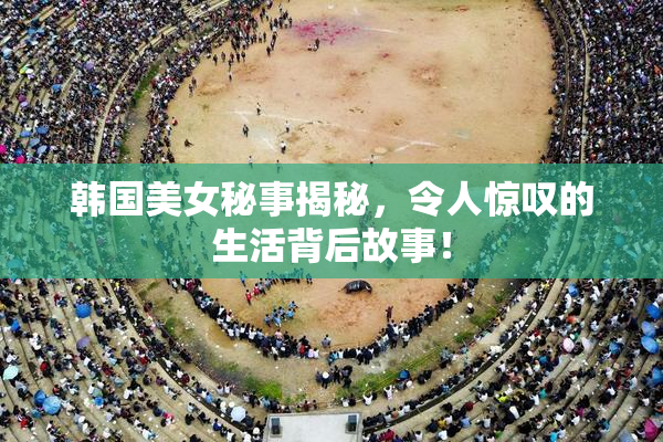 韩国美女秘事揭秘，令人惊叹的生活背后故事！