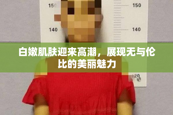 白嫩肌肤迎来高潮，展现无与伦比的美丽魅力