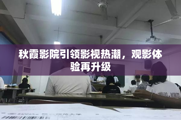 秋霞影院引领影视热潮，观影体验再升级