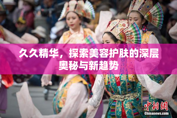 久久精华，探索美容护肤的深层奥秘与新趋势