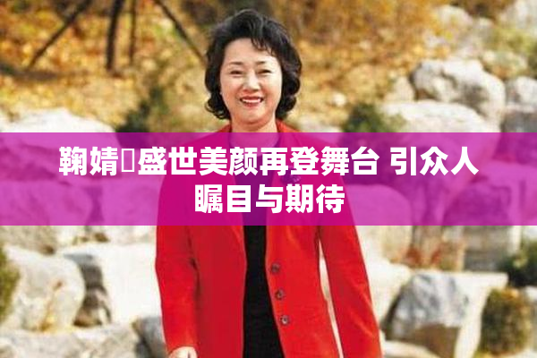鞠婧祎盛世美颜再登舞台 引众人瞩目与期待