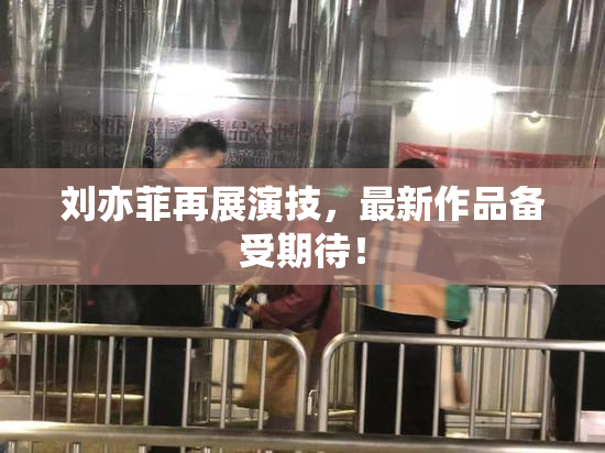 刘亦菲再展演技，最新作品备受期待！