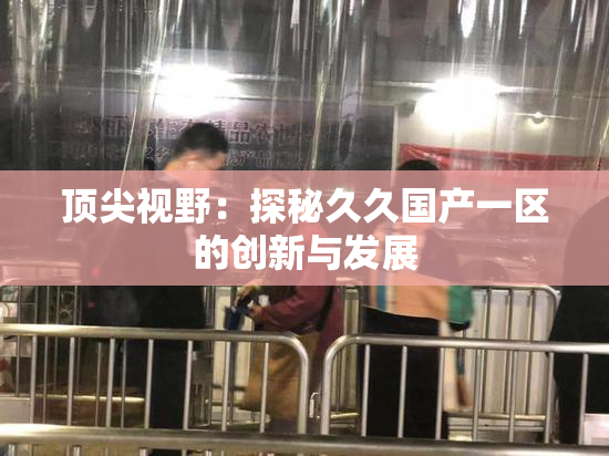 顶尖视野：探秘久久国产一区的创新与发展