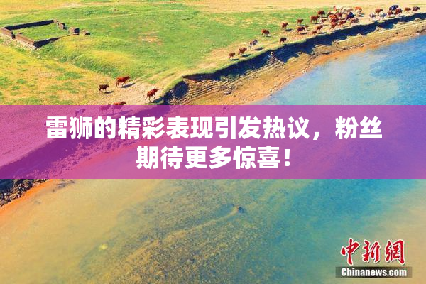 雷狮的精彩表现引发热议，粉丝期待更多惊喜！