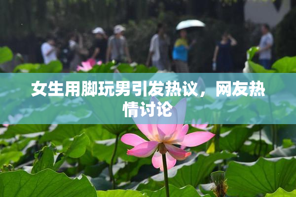 女生用脚玩男引发热议，网友热情讨论