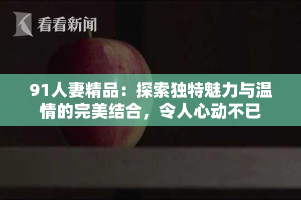 91人妻精品：探索独特魅力与温情的完美结合，令人心动不已