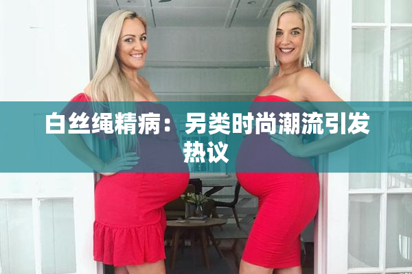 白丝绳精病：另类时尚潮流引发热议