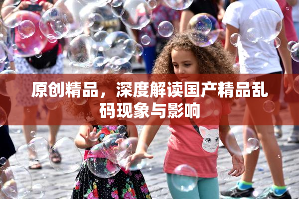 原创精品，深度解读国产精品乱码现象与影响