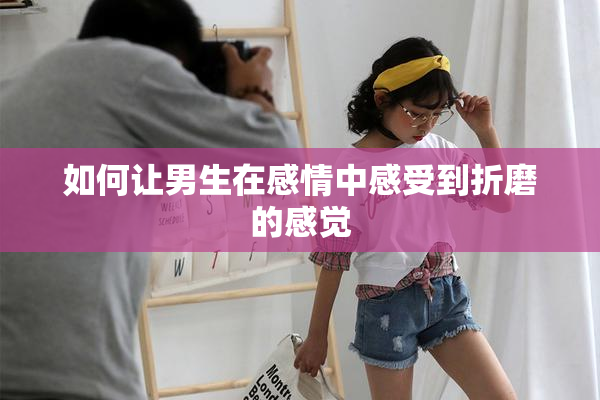 如何让男生在感情中感受到折磨的感觉