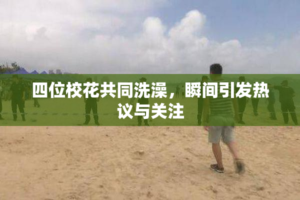 四位校花共同洗澡，瞬间引发热议与关注