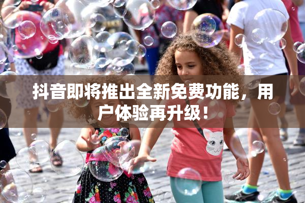 抖音即将推出全新免费功能，用户体验再升级！
