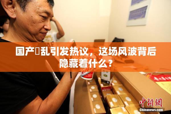 国产婬乱引发热议，这场风波背后隐藏着什么？