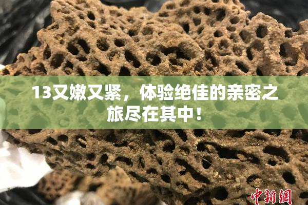 13又嫩又紧，体验绝佳的亲密之旅尽在其中！