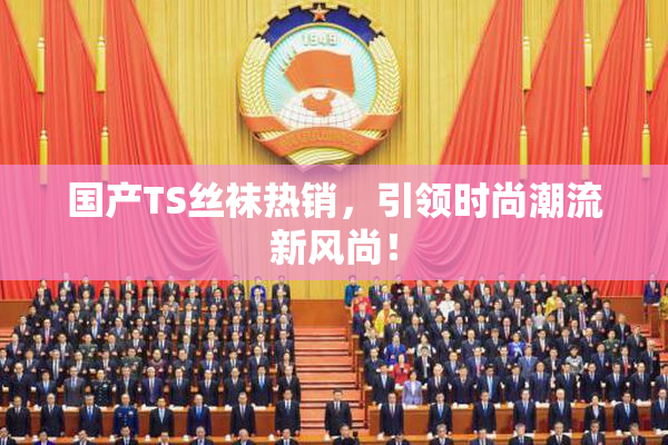 国产TS丝袜热销，引领时尚潮流新风尚！