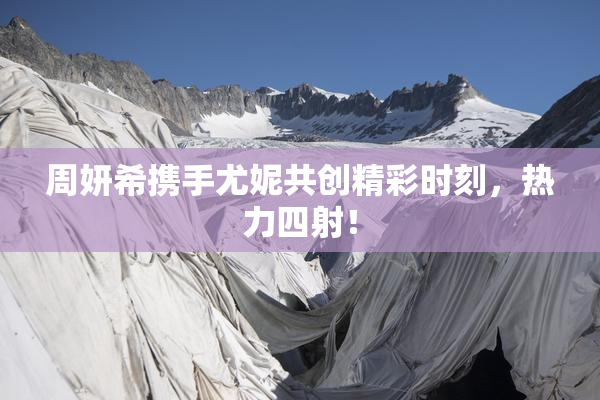 周妍希携手尤妮共创精彩时刻，热力四射！