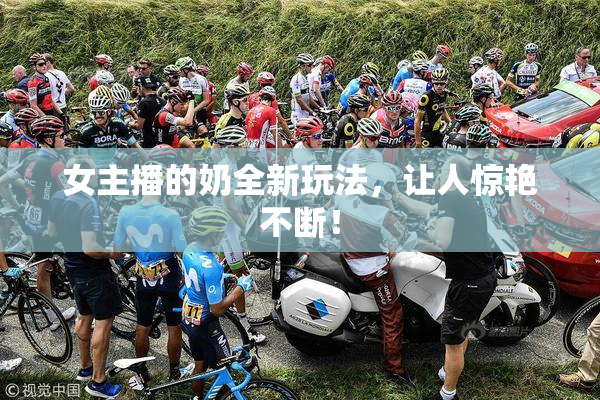 女主播的奶全新玩法，让人惊艳不断！