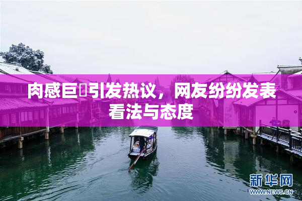 肉感巨凥引发热议，网友纷纷发表看法与态度