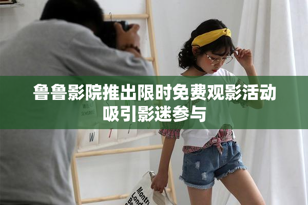 鲁鲁影院推出限时免费观影活动吸引影迷参与