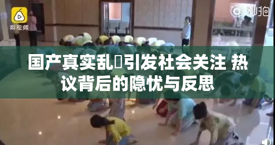 国产真实乱婬引发社会关注 热议背后的隐忧与反思