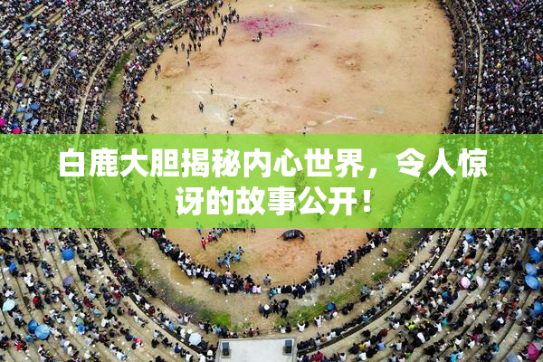 白鹿大胆揭秘内心世界，令人惊讶的故事公开！