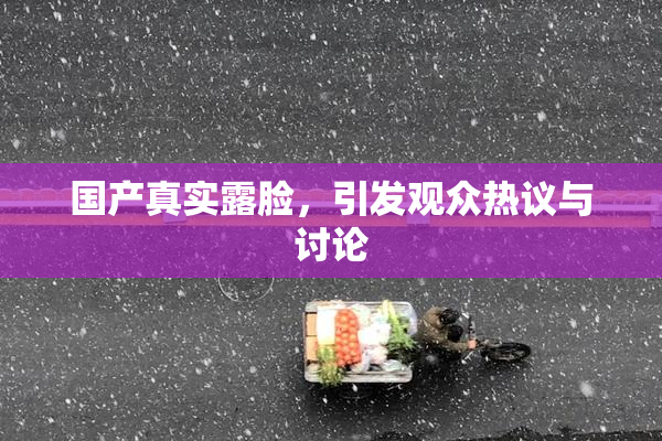 国产真实露脸，引发观众热议与讨论