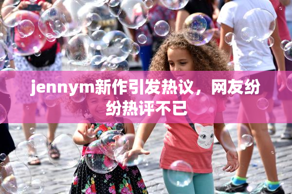 jennym新作引发热议，网友纷纷热评不已