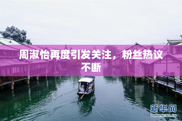 周淑怡再度引发关注，粉丝热议不断