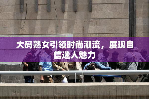 大码熟女引领时尚潮流，展现自信迷人魅力