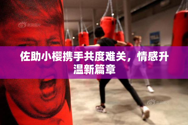 佐助小樱携手共度难关，情感升温新篇章