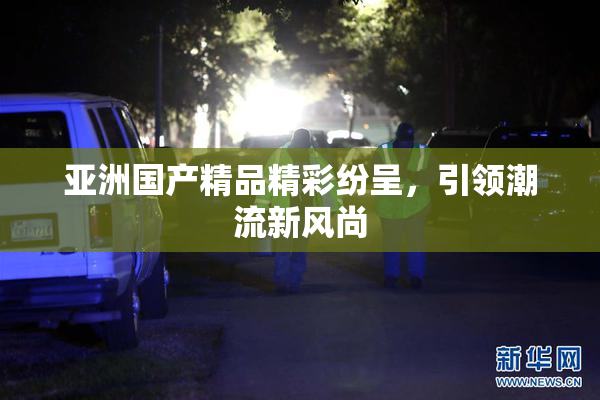 亚洲国产精品精彩纷呈，引领潮流新风尚