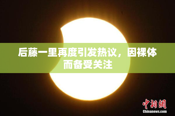 后藤一里再度引发热议，因裸体而备受关注
