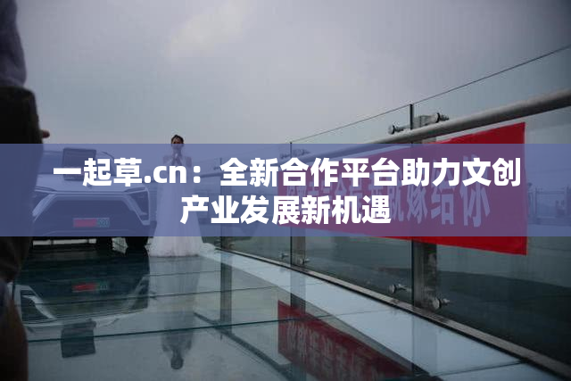 一起草.cn：全新合作平台助力文创产业发展新机遇