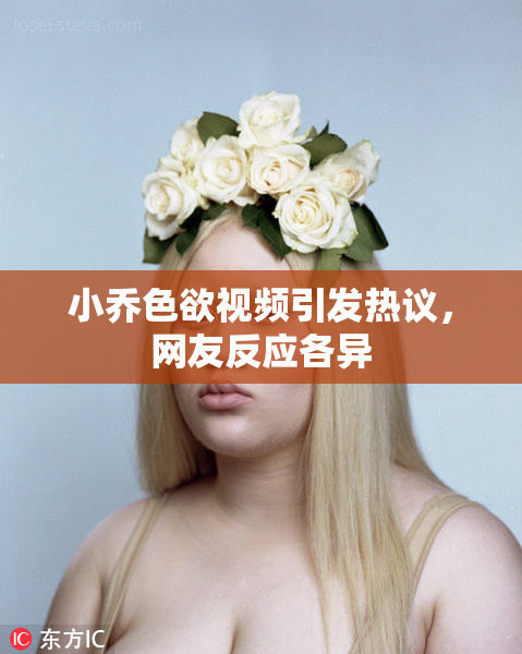 小乔色欲视频引发热议，网友反应各异