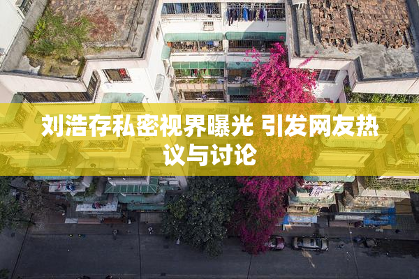 刘浩存私密视界曝光 引发网友热议与讨论