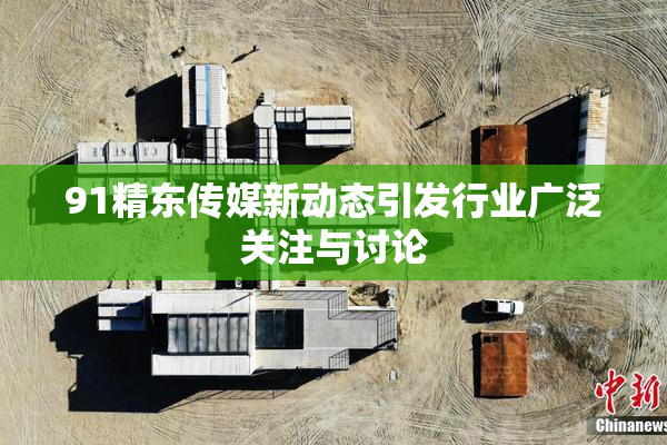 91精东传媒新动态引发行业广泛关注与讨论
