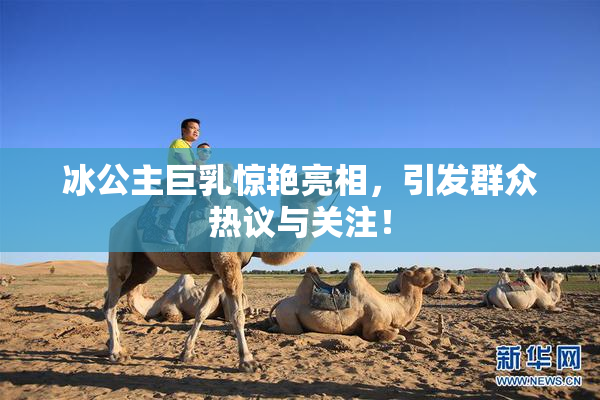 冰公主巨乳惊艳亮相，引发群众热议与关注！