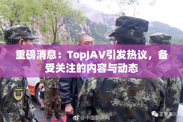 重磅消息：TopJAV引发热议，备受关注的内容与动态