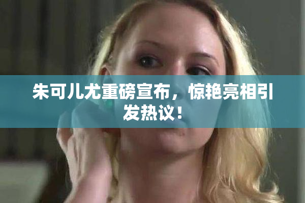 朱可儿尤重磅宣布，惊艳亮相引发热议！