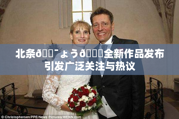 北条🔯ょう🍓全新作品发布引发广泛关注与热议