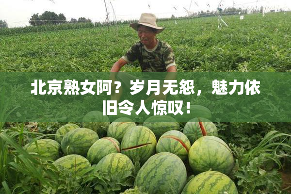 北京熟女阿？岁月无怨，魅力依旧令人惊叹！