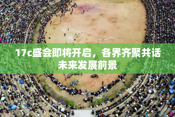 17c盛会即将开启，各界齐聚共话未来发展前景