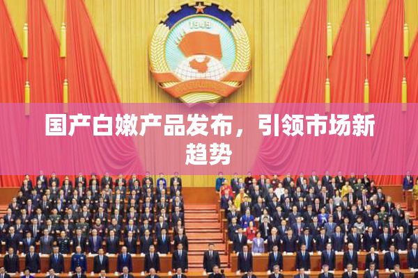 国产白嫩产品发布，引领市场新趋势