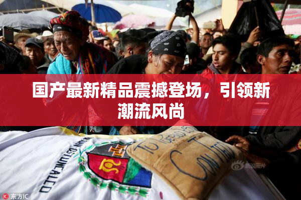 国产最新精品震撼登场，引领新潮流风尚
