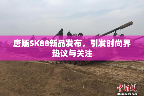 唐嫣SK88新品发布，引发时尚界热议与关注